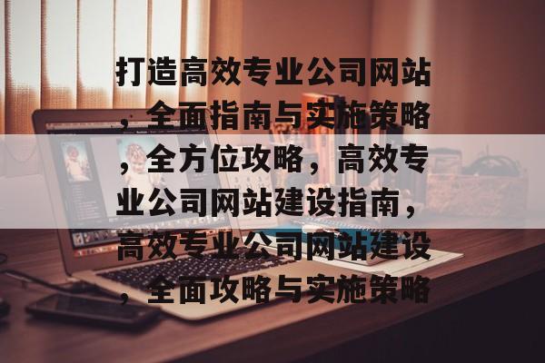 打造高效专业公司网站，全面指南与实施策略，全方位攻略，高效专业公司网站建设指南，高效专业公司网站建设，全面攻略与实施策略