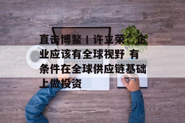 直击博鳌丨许立荣：企业应该有全球视野 有条件在全球供应链基础上做投资