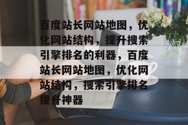 百度站长网站地图，优化网站结构，提升搜索引擎排名的利器，百度站长网站地图，优化网站结构，搜索引擎排名提升神器