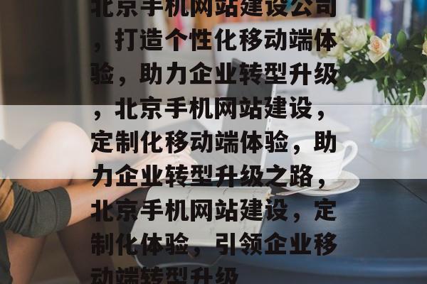 北京手机网站建设公司，打造个性化移动端体验，助力企业转型升级，北京手机网站建设，定制化移动端体验，助力企业转型升级之路，北京手机网站建设，定制化体验，引领企业移动端转型升级