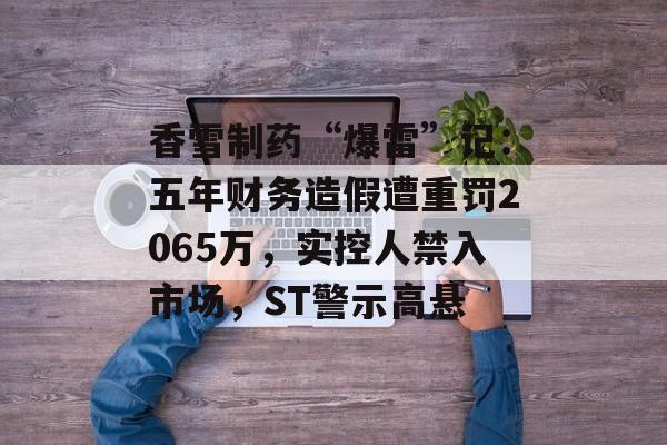 香雪制药“爆雷”记：五年财务造假遭重罚2065万，实控人禁入市场，ST警示高悬