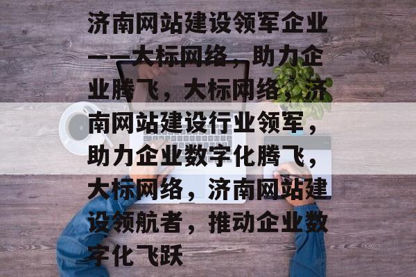 济南网站建设领军企业——大标网络，助力企业腾飞，大标网络，济南网站建设行业领军，助力企业数字化腾飞，大标网络，济南网站建设领航者，推动企业数字化飞跃