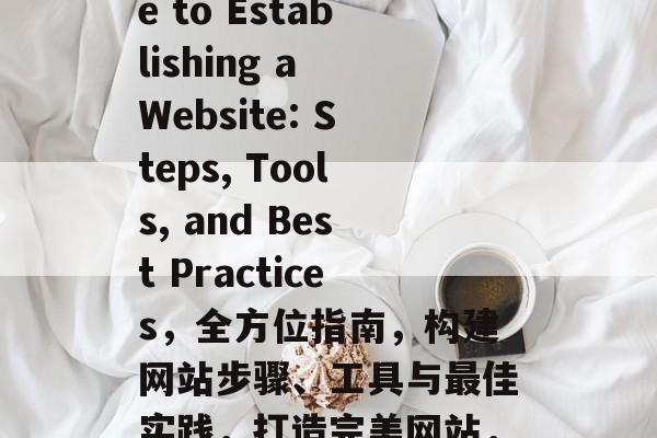 A Comprehensive Guide to Establishing a Website: Steps, Tools, and Best Practices，全方位指南，构建网站步骤、工具与最佳实践，打造完美网站，全面指南、建设步骤与顶级策略