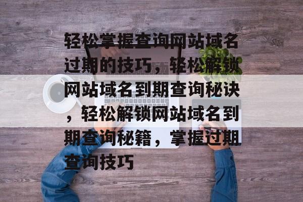 轻松掌握查询网站域名过期的技巧，轻松解锁网站域名到期查询秘诀，轻松解锁网站域名到期查询秘籍，掌握过期查询技巧