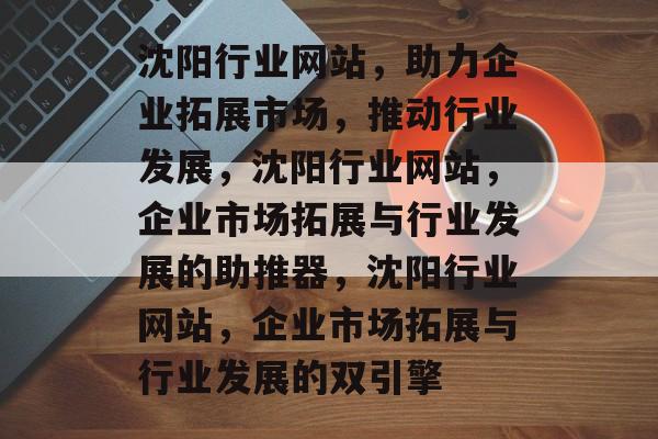 沈阳行业网站，助力企业拓展市场，推动行业发展，沈阳行业网站，企业市场拓展与行业发展的助推器，沈阳行业网站，企业市场拓展与行业发展的双引擎