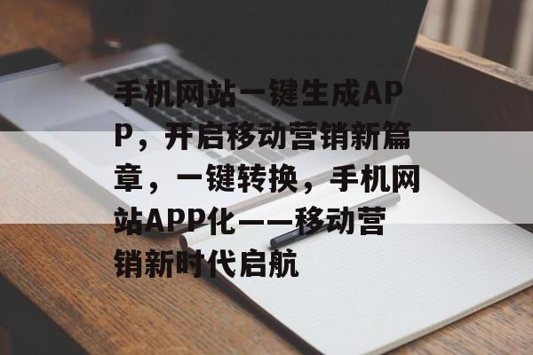 手机网站一键生成APP，开启移动营销新篇章，一键转换，手机网站APP化——移动营销新时代启航