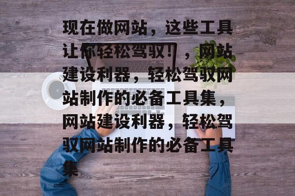 现在做网站，这些工具让你轻松驾驭！，网站建设利器，轻松驾驭网站制作的必备工具集，网站建设利器，轻松驾驭网站制作的必备工具集