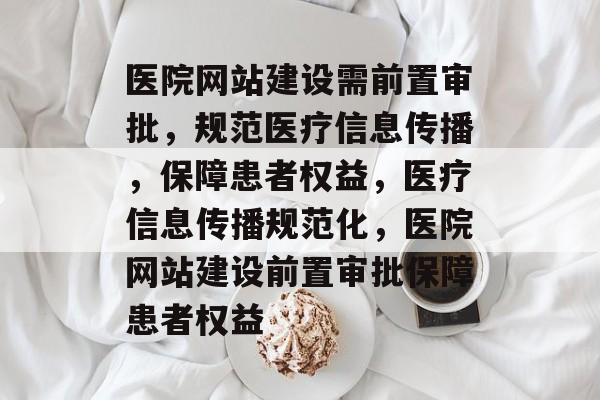 医院网站建设需前置审批，规范医疗信息传播，保障患者权益，医疗信息传播规范化，医院网站建设前置审批保障患者权益