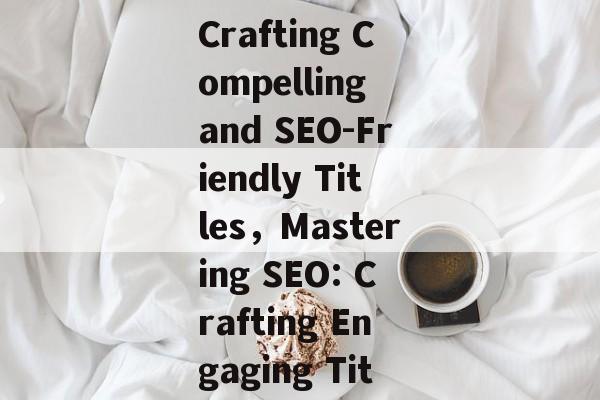 Navigating the Digital Ocean: Crafting Compelling and SEO-Friendly Titles，Mastering SEO: Crafting Engaging Titles for the Digital Ocean