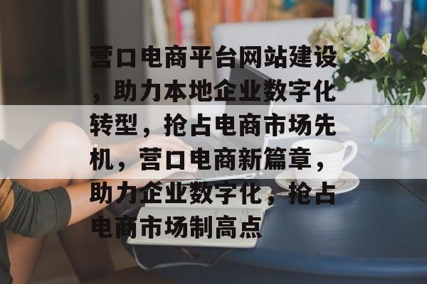 营口电商平台网站建设，助力本地企业数字化转型，抢占电商市场先机，营口电商新篇章，助力企业数字化，抢占电商市场制高点