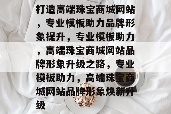 打造高端珠宝商城网站，专业模板助力品牌形象提升，专业模板助力，高端珠宝商城网站品牌形象升级之路，专业模板助力，高端珠宝商城网站品牌形象焕新升级