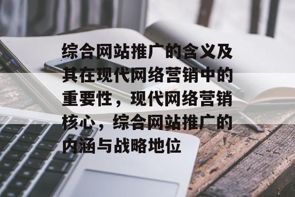 综合网站推广的含义及其在现代网络营销中的重要性,现代网络营销核心,综合网站推广的内涵与战略地位 综合网站推广的含义及其在现代网络营销中的重要性,现代网络营销核心,综合网站推广的内涵与战略地位
