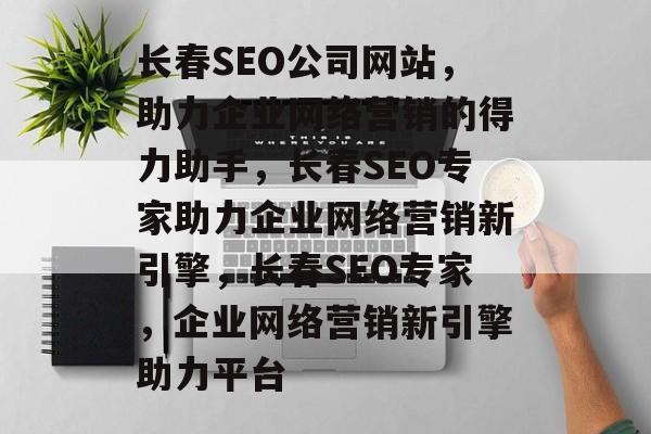 长春SEO公司网站，助力企业网络营销的得力助手，长春SEO专家助力企业网络营销新引擎，长春SEO专家，企业网络营销新引擎助力平台