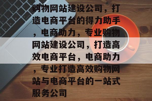 购物网站建设公司，打造电商平台的得力助手，电商助力，专业购物网站建设公司，打造高效电商平台，电商助力，专业打造高效购物网站与电商平台的一站式服务公司