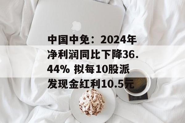 中国中免：2024年净利润同比下降36.44% 拟每10股派发现金红利10.5元