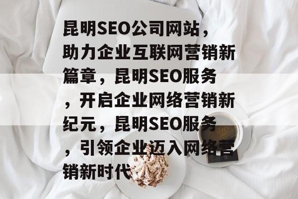 昆明SEO公司网站，助力企业互联网营销新篇章，昆明SEO服务，开启企业网络营销新纪元，昆明SEO服务，引领企业迈入网络营销新时代