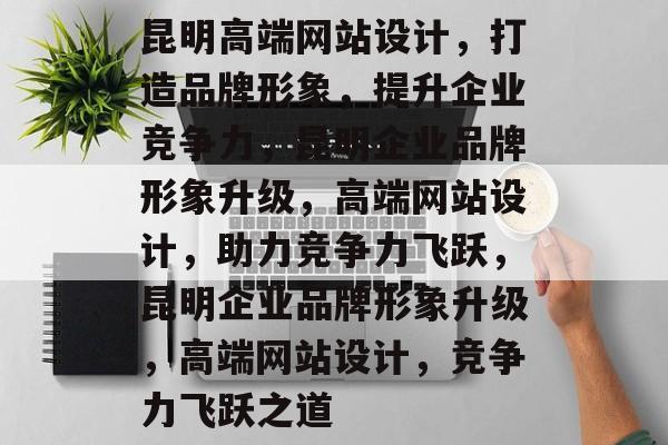 昆明高端网站设计，打造品牌形象，提升企业竞争力，昆明企业品牌形象升级，高端网站设计，助力竞争力飞跃，昆明企业品牌形象升级，高端网站设计，竞争力飞跃之道