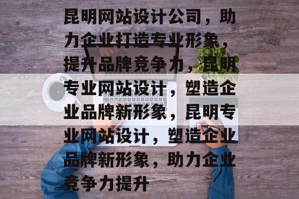 昆明网站设计公司，助力企业打造专业形象，提升品牌竞争力，昆明专业网站设计，塑造企业品牌新形象，昆明专业网站设计，塑造企业品牌新形象，助力企业竞争力提升