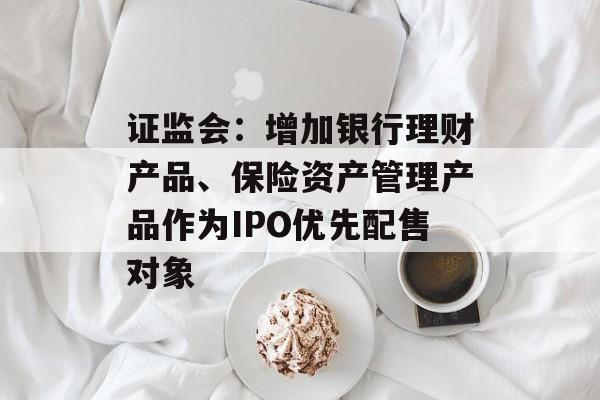 证监会：增加银行理财产品、保险资产管理产品作为IPO优先配售对象