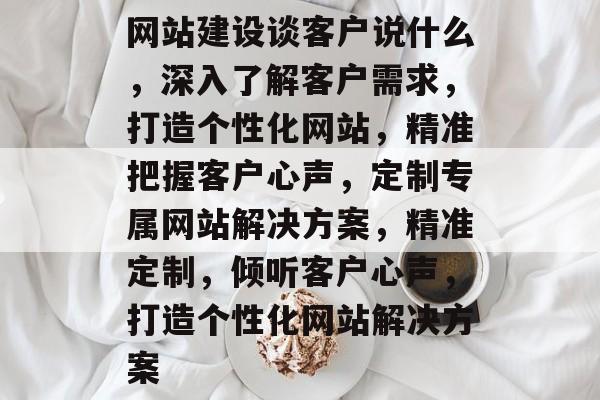 网站建设谈客户说什么，深入了解客户需求，打造个性化网站，精准把握客户心声，定制专属网站解决方案，精准定制，倾听客户心声，打造个性化网站解决方案