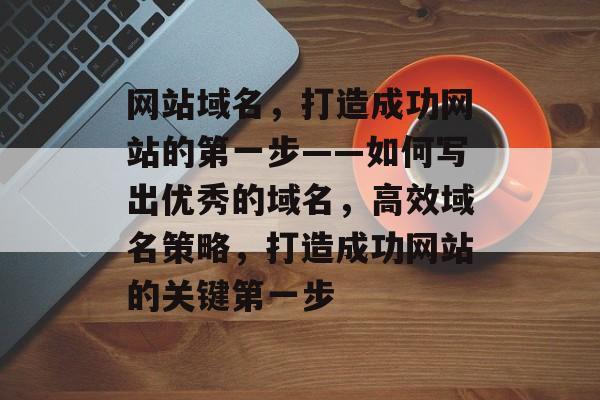 网站域名，打造成功网站的第一步——如何写出优秀的域名，高效域名策略，打造成功网站的关键第一步