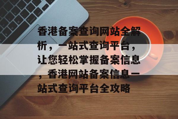香港备案查询网站全解析，一站式查询平台，让您轻松掌握备案信息，香港网站备案信息一站式查询平台全攻略