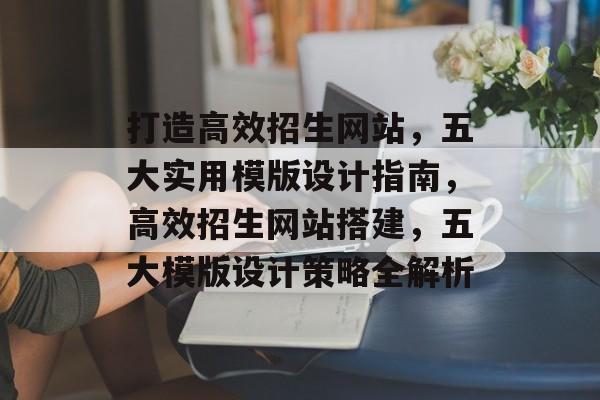 打造高效招生网站，五大实用模版设计指南，高效招生网站搭建，五大模版设计策略全解析