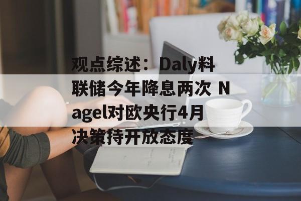 观点综述：Daly料联储今年降息两次 Nagel对欧央行4月决策持开放态度