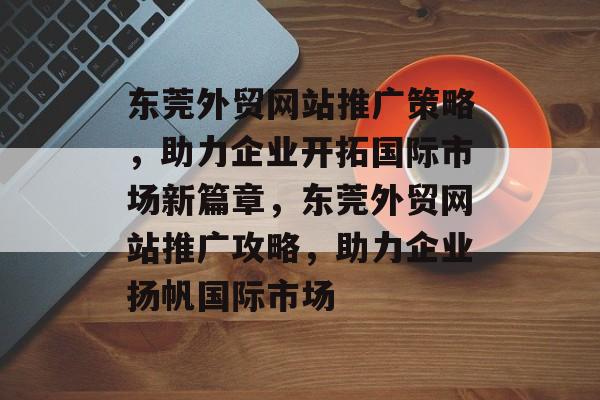 东莞外贸网站推广策略，助力企业开拓国际市场新篇章，东莞外贸网站推广攻略，助力企业扬帆国际市场
