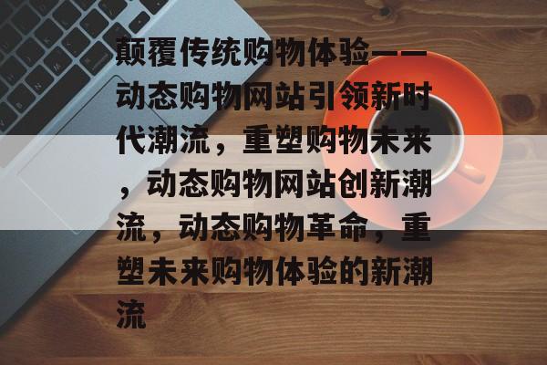 颠覆传统购物体验——动态购物网站引领新时代潮流，重塑购物未来，动态购物网站创新潮流，动态购物革命，重塑未来购物体验的新潮流