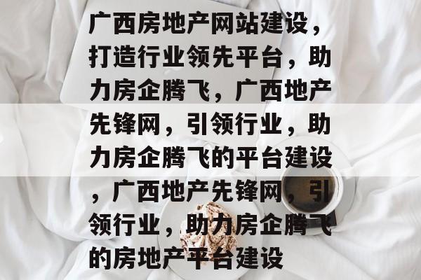 广西房地产网站建设，打造行业领先平台，助力房企腾飞，广西地产先锋网，引领行业，助力房企腾飞的平台建设，广西地产先锋网，引领行业，助力房企腾飞的房地产平台建设