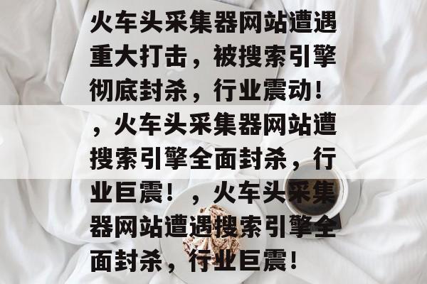 火车头采集器网站遭遇重大打击，被搜索引擎彻底封杀，行业震动！，火车头采集器网站遭搜索引擎全面封杀，行业巨震！，火车头采集器网站遭遇搜索引擎全面封杀，行业巨震！