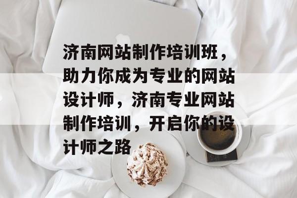 济南网站制作培训班，助力你成为专业的网站设计师，济南专业网站制作培训，开启你的设计师之路