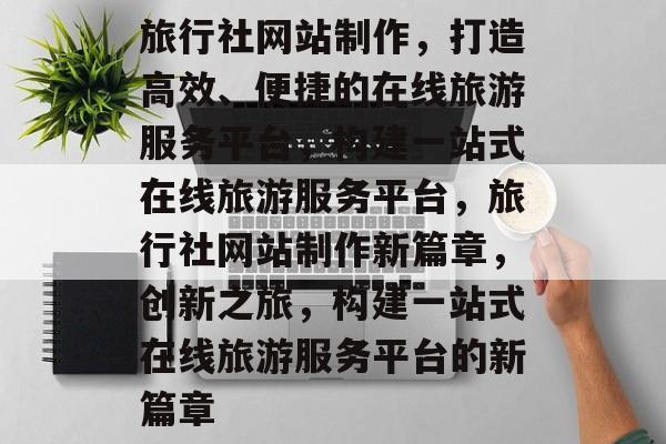 旅行社网站制作，打造高效、便捷的在线旅游服务平台，构建一站式在线旅游服务平台，旅行社网站制作新篇章，创新之旅，构建一站式在线旅游服务平台的新篇章