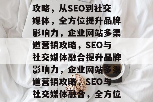 企业网站推广的全方位攻略，从SEO到社交媒体，全方位提升品牌影响力，企业网站多渠道营销攻略，SEO与社交媒体融合提升品牌影响力，企业网站多渠道营销攻略，SEO与社交媒体融合，全方位提升品牌影响力