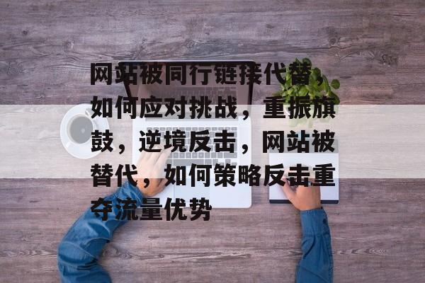 网站被同行链接代替，如何应对挑战，重振旗鼓，逆境反击，网站被替代，如何策略反击重夺流量优势