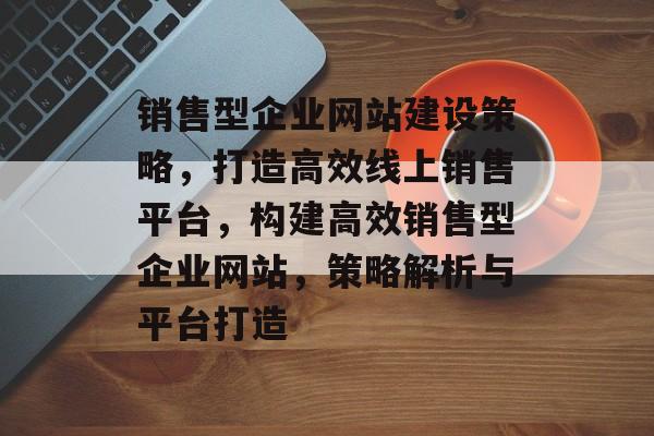 销售型企业网站建设策略，打造高效线上销售平台，构建高效销售型企业网站，策略解析与平台打造