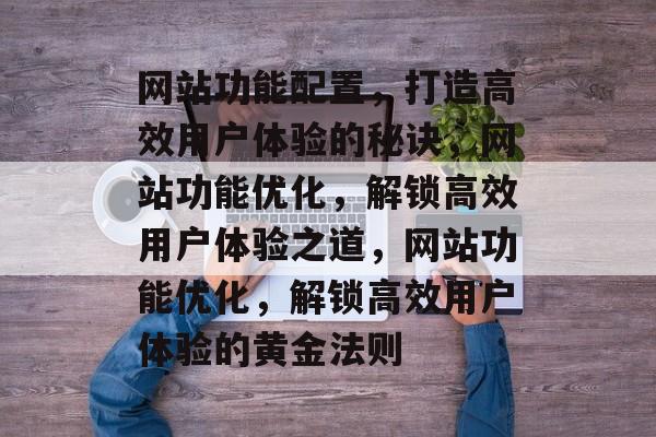网站功能配置，打造高效用户体验的秘诀，网站功能优化，解锁高效用户体验之道，网站功能优化，解锁高效用户体验的黄金法则