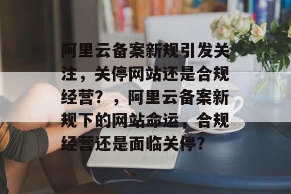 阿里云备案新规引发关注，关停网站还是合规经营？，阿里云备案新规下的网站命运，合规经营还是面临关停？