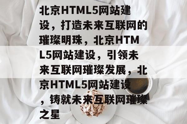 北京HTML5网站建设，打造未来互联网的璀璨明珠，北京HTML5网站建设，引领未来互联网璀璨发展，北京HTML5网站建设，铸就未来互联网璀璨之星