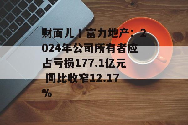 财面儿丨富力地产：2024年公司所有者应占亏损177.1亿元 同比收窄12.17%