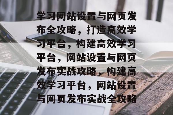 学习网站设置与网页发布全攻略，打造高效学习平台，构建高效学习平台，网站设置与网页发布实战攻略，构建高效学习平台，网站设置与网页发布实战全攻略