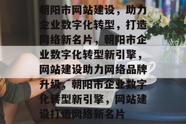朝阳市网站建设，助力企业数字化转型，打造网络新名片，朝阳市企业数字化转型新引擎，网站建设助力网络品牌升级，朝阳市企业数字化转型新引擎，网站建设打造网络新名片