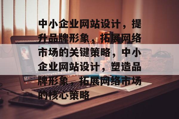 中小企业网站设计，提升品牌形象，拓展网络市场的关键策略，中小企业网站设计，塑造品牌形象，拓展网络市场的核心策略