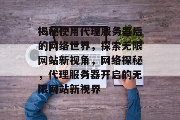 揭秘使用代理服务器后的网络世界，探索无限网站新视角，网络探秘，代理服务器开启的无限网站新视界