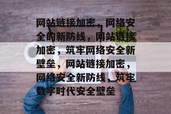 网站链接加密，网络安全的新防线，网站链接加密，筑牢网络安全新壁垒，网站链接加密，网络安全新防线，筑牢数字时代安全壁垒