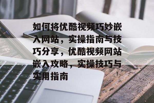如何将优酷视频巧妙嵌入网站，实操指南与技巧分享，优酷视频网站嵌入攻略，实操技巧与实用指南
