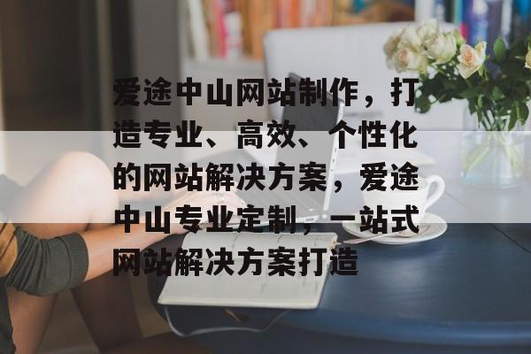 爱途中山网站制作，打造专业、高效、个性化的网站解决方案，爱途中山专业定制，一站式网站解决方案打造