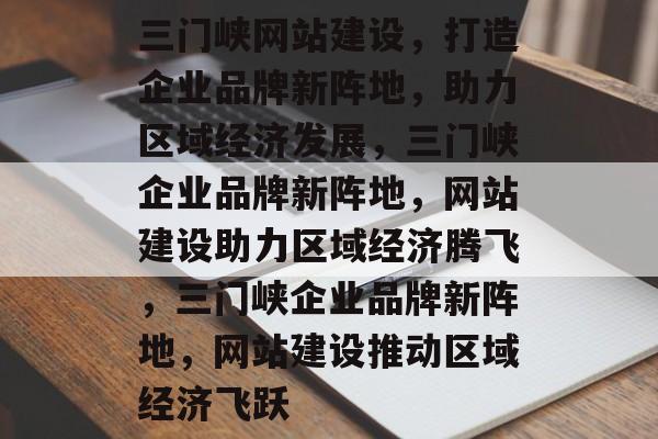三门峡网站建设，打造企业品牌新阵地，助力区域经济发展，三门峡企业品牌新阵地，网站建设助力区域经济腾飞，三门峡企业品牌新阵地，网站建设推动区域经济飞跃