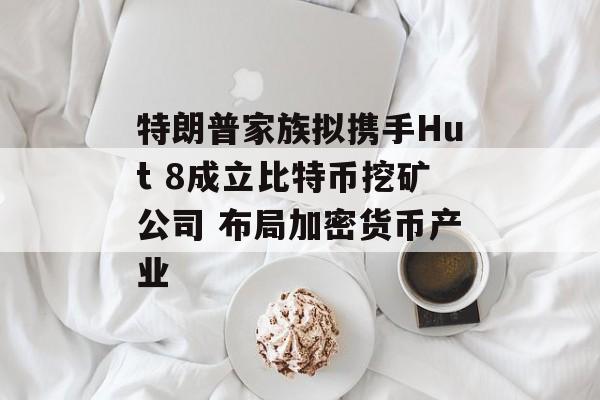特朗普家族拟携手Hut 8成立比特币挖矿公司 布局加密货币产业